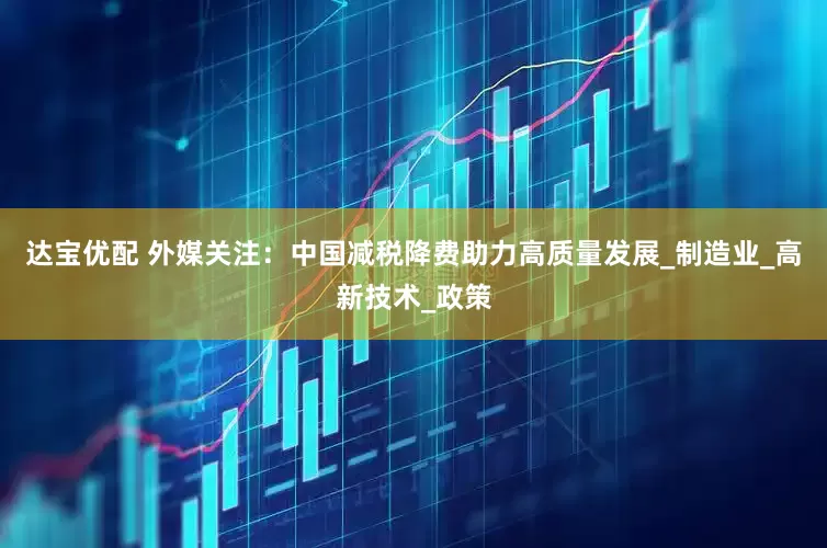 达宝优配 外媒关注：中国减税降费助力高质量发展_制造业_高新技术_政策