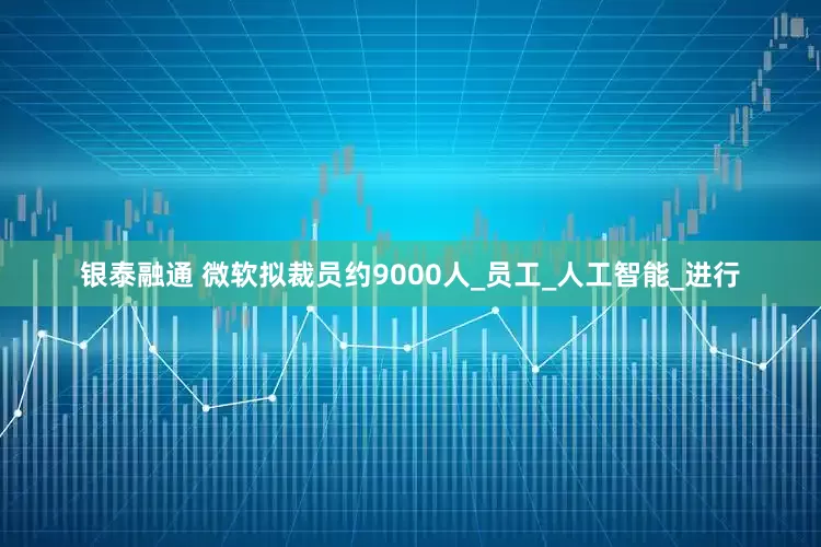 银泰融通 微软拟裁员约9000人_员工_人工智能_进行