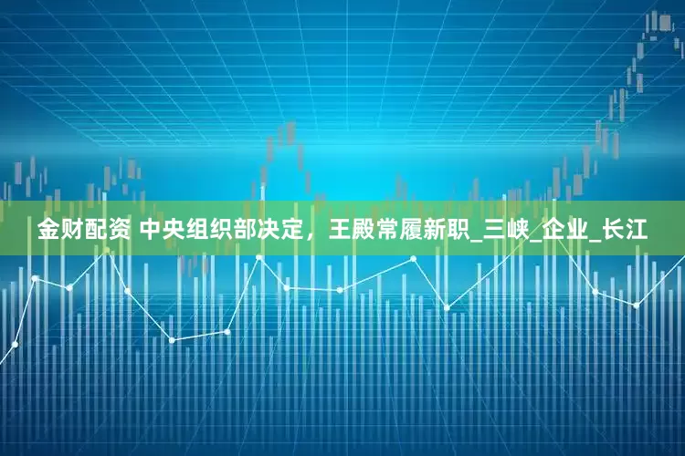 金财配资 中央组织部决定，王殿常履新职_三峡_企业_长江