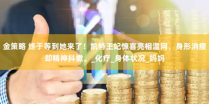金策略 终于等到她来了！凯特王妃惊喜亮相温网，身形消瘦却精神抖擞。_化疗_身体状况_妈妈