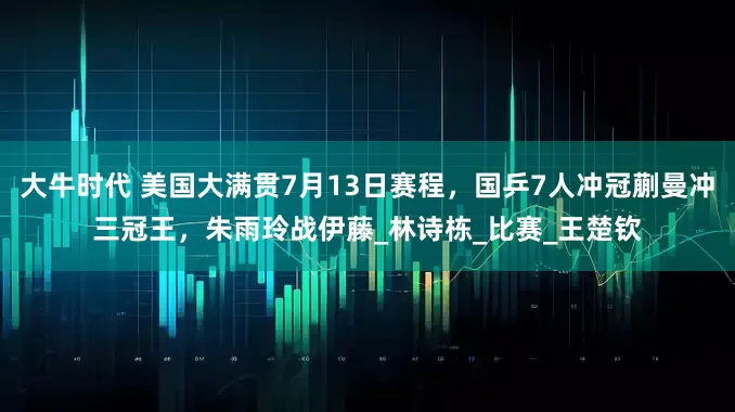 大牛时代 美国大满贯7月13日赛程，国乒7人冲冠蒯曼冲三冠王，朱雨玲战伊藤_林诗栋_比赛_王楚钦