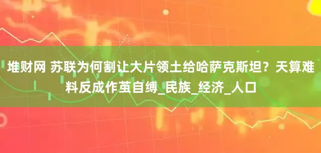堆财网 苏联为何割让大片领土给哈萨克斯坦？天算难料反成作茧自缚_民族_经济_人口