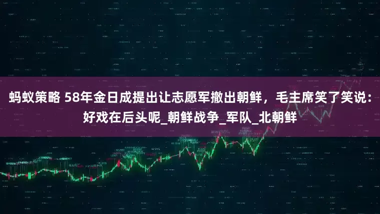 蚂蚁策略 58年金日成提出让志愿军撤出朝鲜，毛主席笑了笑说：好戏在后头呢_朝鲜战争_军队_北朝鲜
