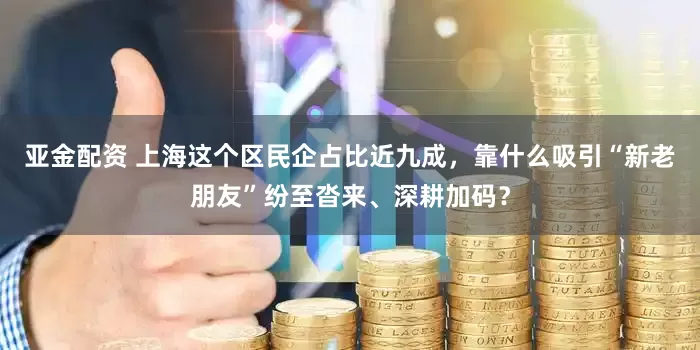 亚金配资 上海这个区民企占比近九成，靠什么吸引“新老朋友”纷至沓来、深耕加码？