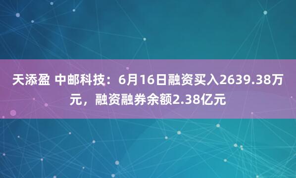 天添盈 中邮科技：6月16日融资买入2639.38万元，融资融券余额2.38亿元