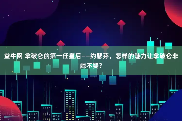 益牛网 拿破仑的第一任皇后——约瑟芬，怎样的魅力让拿破仑非她不娶？